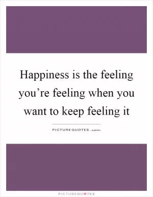 Happiness is the feeling you’re feeling when you want to keep feeling it Picture Quote #1