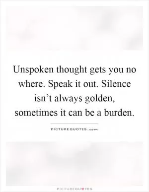 Unspoken thought gets you no where. Speak it out. Silence isn’t always golden, sometimes it can be a burden Picture Quote #1