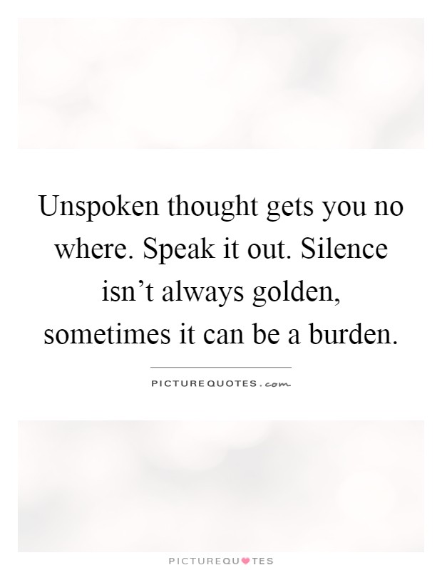 Unspoken thought gets you no where. Speak it out. Silence isn't always golden, sometimes it can be a burden Picture Quote #1