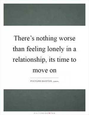 There’s nothing worse than feeling lonely in a relationship, its time to move on Picture Quote #1