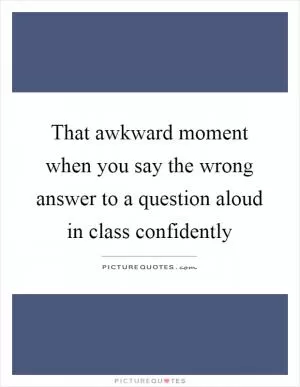 That awkward moment when you say the wrong answer to a question aloud in class confidently Picture Quote #1