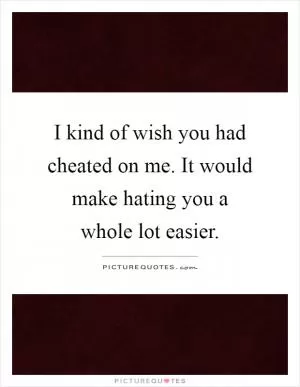 I kind of wish you had cheated on me. It would make hating you a whole lot easier Picture Quote #1