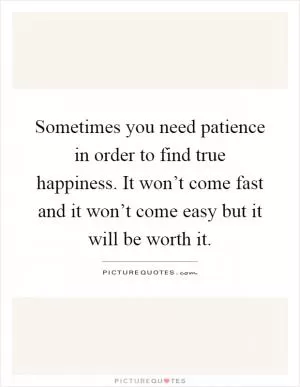 Sometimes you need patience in order to find true happiness. It won’t come fast and it won’t come easy but it will be worth it Picture Quote #1
