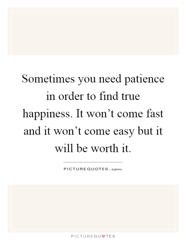Sometimes you need patience in order to find true happiness. It won't come fast and it won't come easy but it will be worth it Picture Quote #1