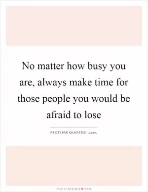 No matter how busy you are, always make time for those people you would be afraid to lose Picture Quote #1