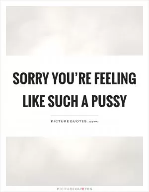Sorry you’re feeling like such a pussy Picture Quote #1