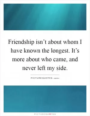 Friendship isn’t about whom I have known the longest. It’s more about who came, and never left my side Picture Quote #1
