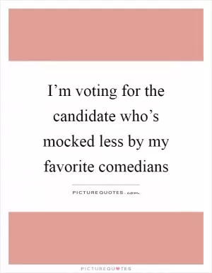 I’m voting for the candidate who’s mocked less by my favorite comedians Picture Quote #1