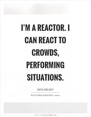 I’m a reactor. I can react to crowds, performing situations Picture Quote #1