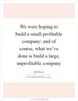 We were hoping to build a small profitable company; and of course, what we’ve done is build a large, unprofitable company Picture Quote #1