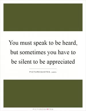 You must speak to be heard, but sometimes you have to be silent to be appreciated Picture Quote #1