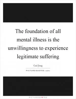 The foundation of all mental illness is the unwillingness to experience legitimate suffering Picture Quote #1