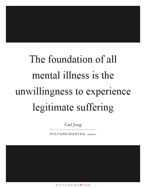 The foundation of all mental illness is the unwillingness to experience legitimate suffering Picture Quote #1
