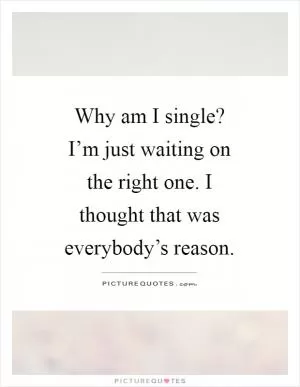 Why am I single? I’m just waiting on the right one. I thought that was everybody’s reason Picture Quote #1