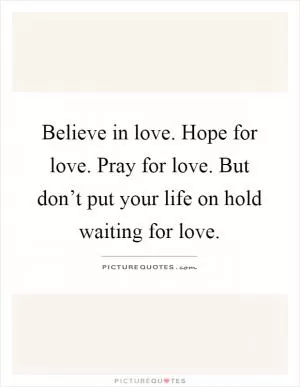 Believe in love. Hope for love. Pray for love. But don’t put your life on hold waiting for love Picture Quote #1