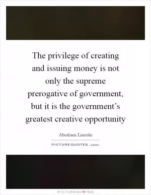 The privilege of creating and issuing money is not only the supreme prerogative of government, but it is the government’s greatest creative opportunity Picture Quote #1