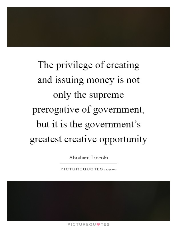 The privilege of creating and issuing money is not only the supreme prerogative of government, but it is the government's greatest creative opportunity Picture Quote #1