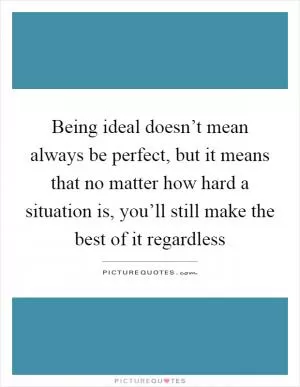 Being ideal doesn’t mean always be perfect, but it means that no matter how hard a situation is, you’ll still make the best of it regardless Picture Quote #1