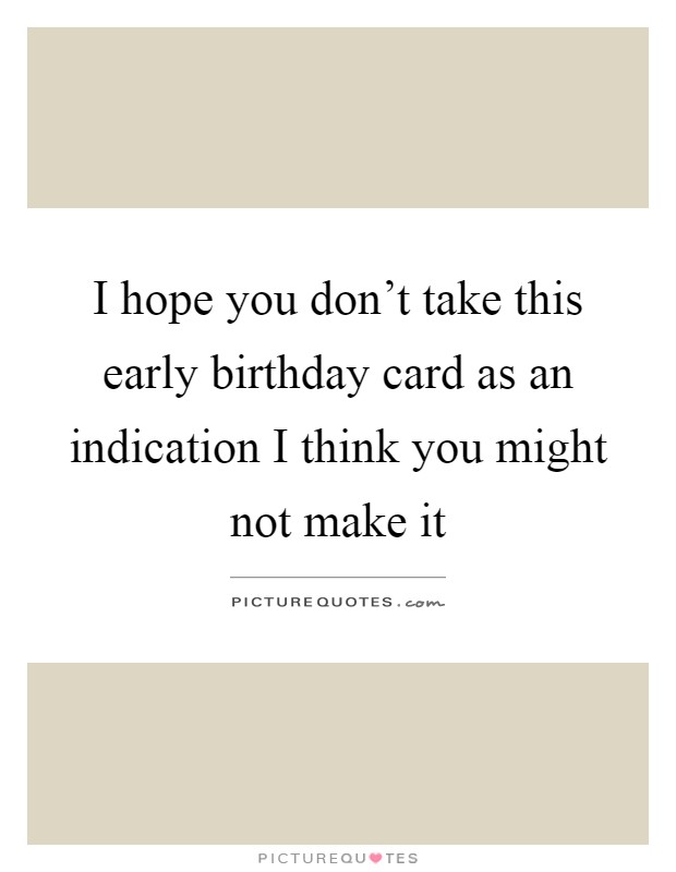 I hope you don't take this early birthday card as an indication I think you might not make it Picture Quote #1