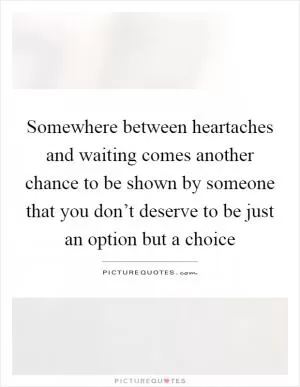 Somewhere between heartaches and waiting comes another chance to be shown by someone that you don’t deserve to be just an option but a choice Picture Quote #1