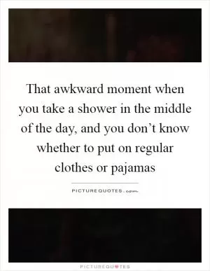 That awkward moment when you take a shower in the middle of the day, and you don’t know whether to put on regular clothes or pajamas Picture Quote #1