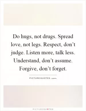 Do hugs, not drugs. Spread love, not legs. Respect, don’t judge. Listen more, talk less. Understand, don’t assume. Forgive, don’t forget Picture Quote #1