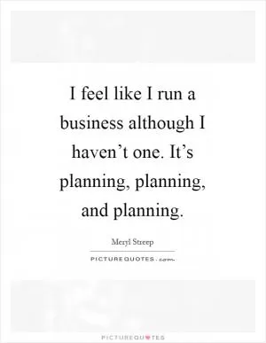 I feel like I run a business although I haven’t one. It’s planning, planning, and planning Picture Quote #1