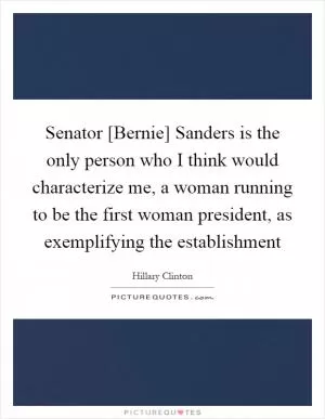 Senator [Bernie] Sanders is the only person who I think would characterize me, a woman running to be the first woman president, as exemplifying the establishment Picture Quote #1