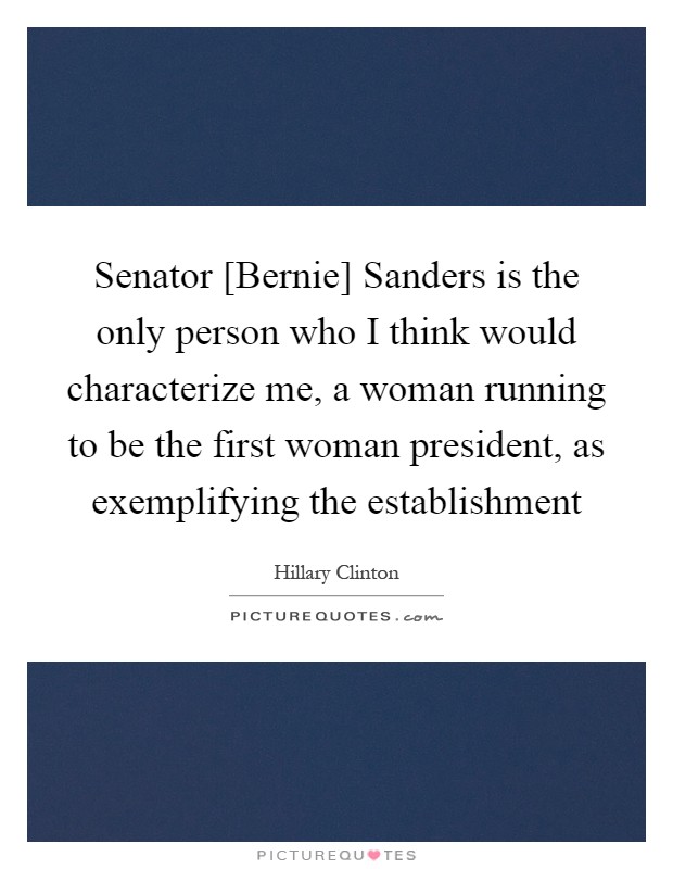 Senator [Bernie] Sanders is the only person who I think would characterize me, a woman running to be the first woman president, as exemplifying the establishment Picture Quote #1