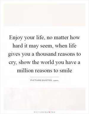 Enjoy your life, no matter how hard it may seem, when life gives you a thousand reasons to cry, show the world you have a million reasons to smile Picture Quote #1