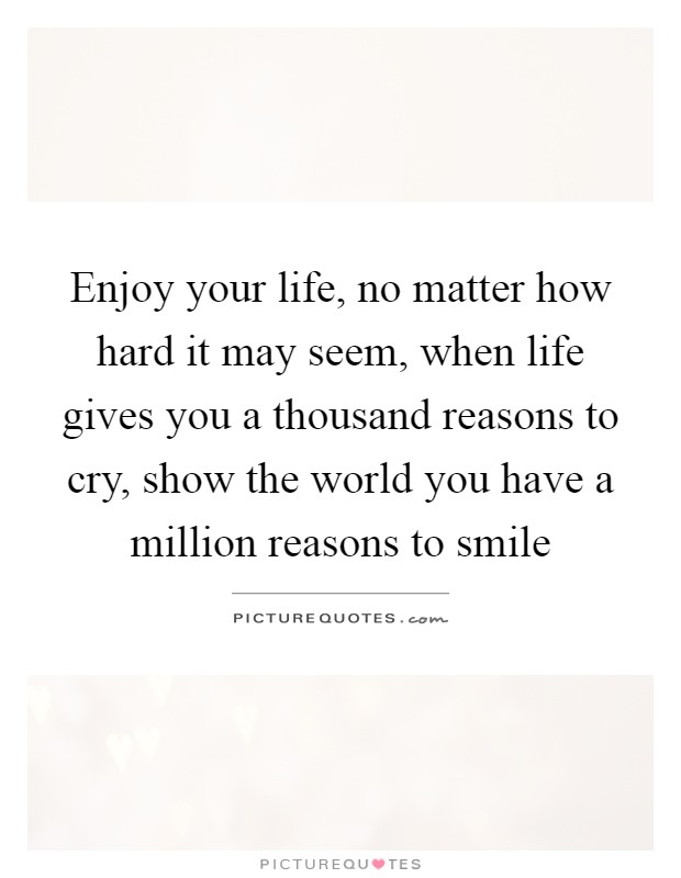 Enjoy your life, no matter how hard it may seem, when life gives you a thousand reasons to cry, show the world you have a million reasons to smile Picture Quote #1