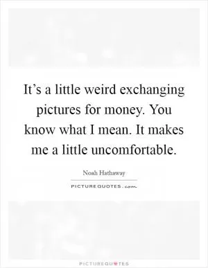 It’s a little weird exchanging pictures for money. You know what I mean. It makes me a little uncomfortable Picture Quote #1