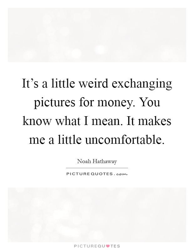 It's a little weird exchanging pictures for money. You know what I mean. It makes me a little uncomfortable Picture Quote #1