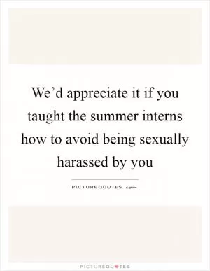 We’d appreciate it if you taught the summer interns how to avoid being sexually harassed by you Picture Quote #1