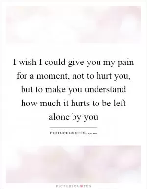 I wish I could give you my pain for a moment, not to hurt you, but to make you understand how much it hurts to be left alone by you Picture Quote #1