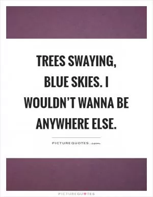 Trees swaying, blue skies. I wouldn’t wanna be anywhere else Picture Quote #1