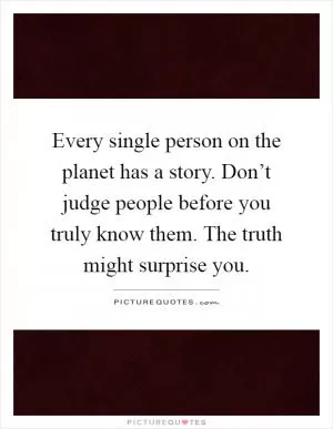Every single person on the planet has a story. Don’t judge people before you truly know them. The truth might surprise you Picture Quote #1