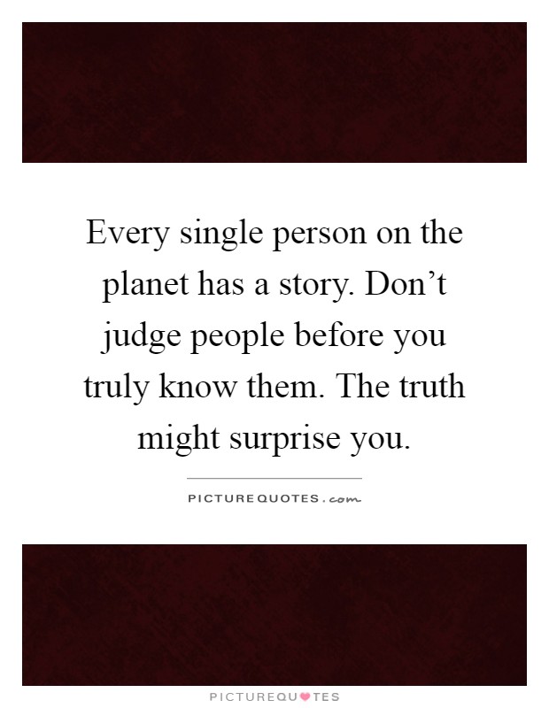 Every single person on the planet has a story. Don't judge people before you truly know them. The truth might surprise you Picture Quote #1