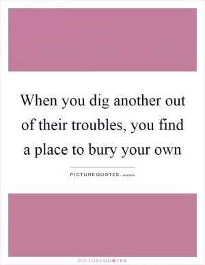 When you dig another out of their troubles, you find a place to bury your own Picture Quote #1