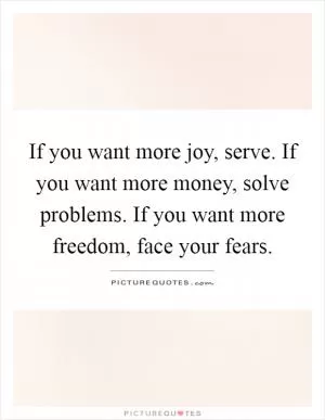 If you want more joy, serve. If you want more money, solve problems. If you want more freedom, face your fears Picture Quote #1