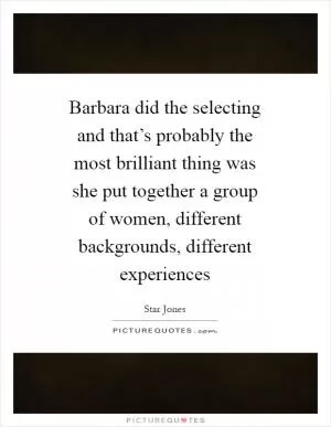 Barbara did the selecting and that’s probably the most brilliant thing was she put together a group of women, different backgrounds, different experiences Picture Quote #1