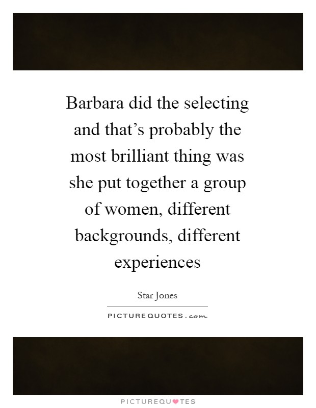 Barbara did the selecting and that's probably the most brilliant thing was she put together a group of women, different backgrounds, different experiences Picture Quote #1