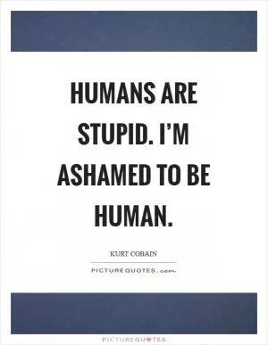 Humans are stupid. I’m ashamed to be human Picture Quote #1