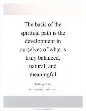 The basis of the spiritual path is the development in ourselves of what is truly balanced, natural, and meaningful Picture Quote #1