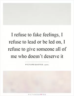I refuse to fake feelings, I refuse to lead or be led on, I refuse to give someone all of me who doesn’t deserve it Picture Quote #1