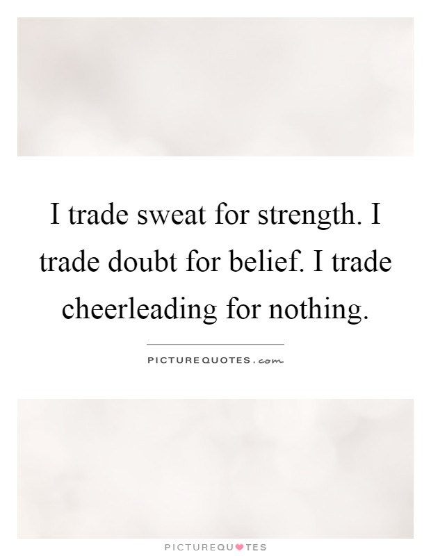 I trade sweat for strength. I trade doubt for belief. I trade cheerleading for nothing Picture Quote #1