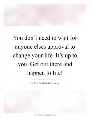 You don’t need to wait for anyone elses approval to change your life. It’s up to you. Get out there and happen to life! Picture Quote #1