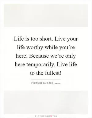 Life is too short. Live your life worthy while you’re here. Because we’re only here temporarily. Live life to the fullest! Picture Quote #1