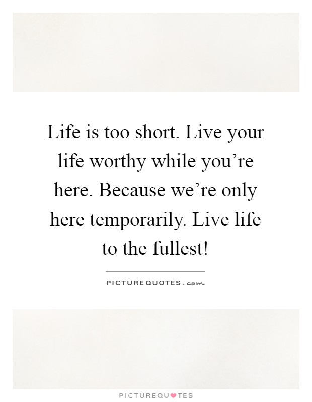 Life is too short. Live your life worthy while you're here. Because we're only here temporarily. Live life to the fullest! Picture Quote #1