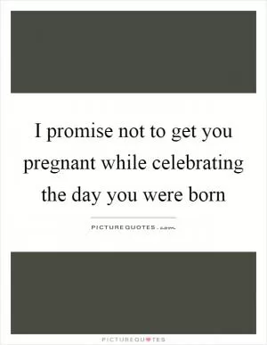 I promise not to get you pregnant while celebrating the day you were born Picture Quote #1